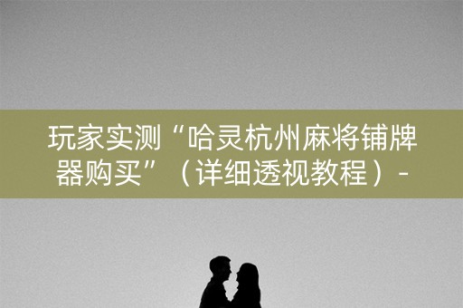玩家实测“哈灵杭州麻将铺牌器购买”（详细透视教程）-哔哩哔哩