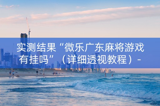 实测结果“微乐广东麻将游戏有挂吗”（详细透视教程）-哔哩哔哩