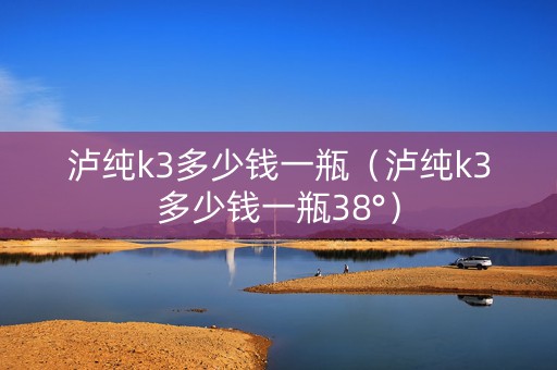 泸纯k3多少钱一瓶（泸纯k3多少钱一瓶38°）