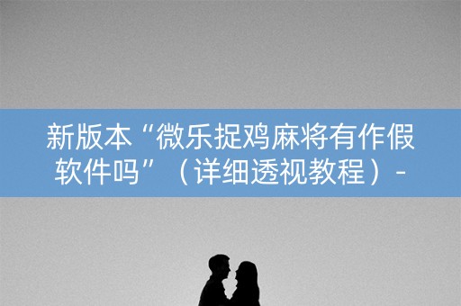 新版本“微乐捉鸡麻将有作假软件吗”（详细透视教程）-哔哩哔哩