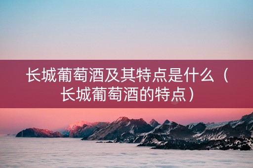 长城葡萄酒及其特点是什么（长城葡萄酒的特点）