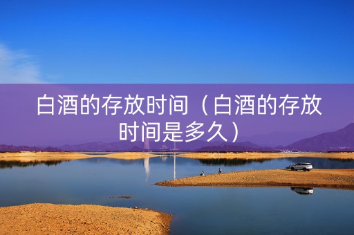 白酒的存放时间（白酒的存放时间是多久）