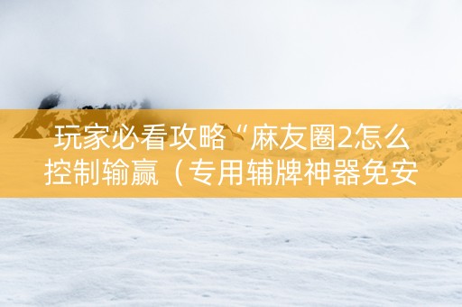 玩家必看攻略“麻友圈2怎么控制输赢（专用辅牌神器免安装）