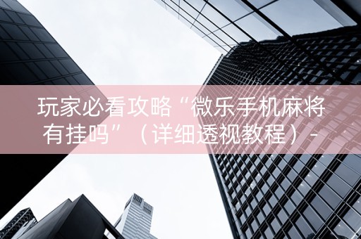 玩家必看攻略“微乐手机麻将有挂吗”（详细透视教程）-哔哩哔哩