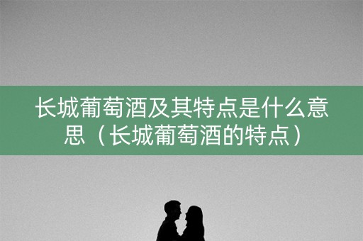 长城葡萄酒及其特点是什么意思（长城葡萄酒的特点）