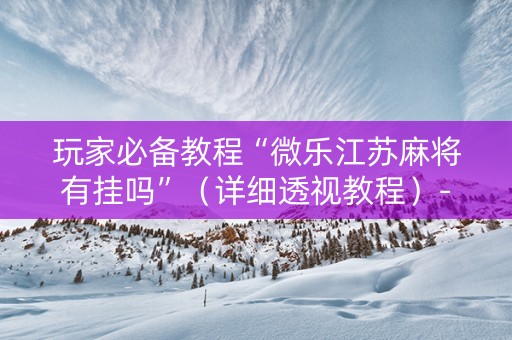 玩家必备教程“微乐江苏麻将有挂吗”（详细透视教程）-哔哩哔哩