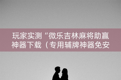 玩家实测“微乐吉林麻将助赢神器下载（专用辅牌神器免安装）