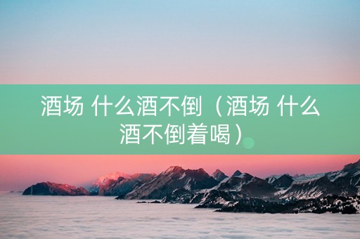 酒场 什么酒不倒（酒场 什么酒不倒着喝）