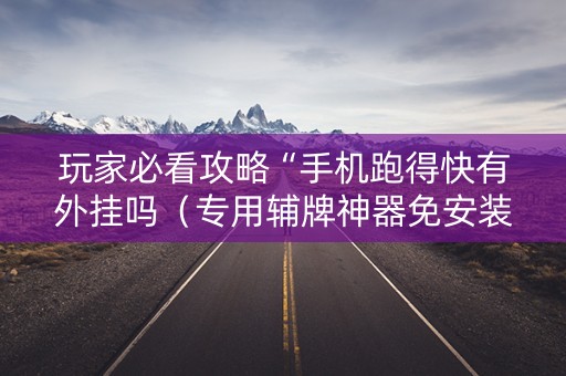 玩家必看攻略“手机跑得快有外挂吗（专用辅牌神器免安装）