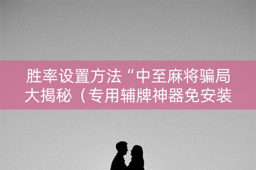 胜率设置方法“中至麻将骗局大揭秘（专用辅牌神器免安装）