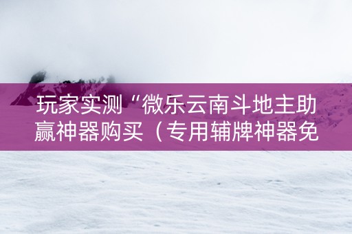 玩家实测“微乐云南斗地主助赢神器购买（专用辅牌神器免安装）