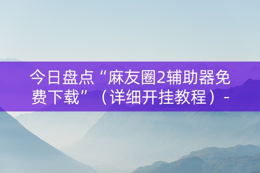 今日盘点“麻友圈2辅助器免费下载”（详细开挂教程）-哔哩哔哩