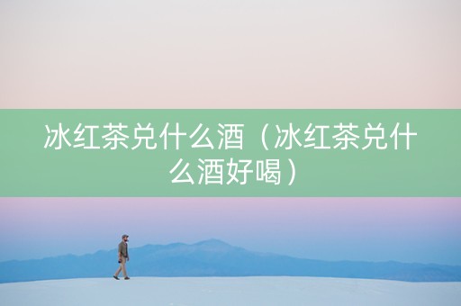 冰红茶兑什么酒（冰红茶兑什么酒好喝）