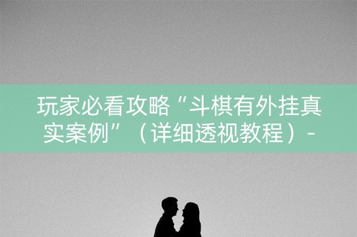 玩家必看攻略“斗棋有外挂真实案例”（详细透视教程）-哔哩哔哩