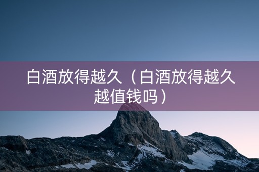 白酒放得越久（白酒放得越久越值钱吗）