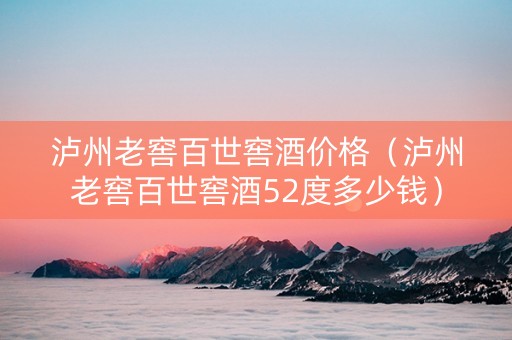 泸州老窖百世窖酒价格（泸州老窖百世窖酒52度多少钱）
