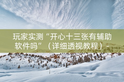 玩家实测“开心十三张有辅助软件吗”（详细透视教程）-哔哩哔哩