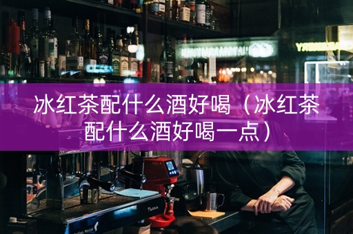 冰红茶配什么酒好喝（冰红茶配什么酒好喝一点）