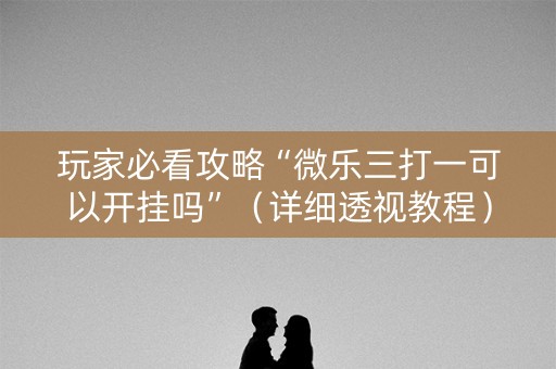 玩家必看攻略“微乐三打一可以开挂吗”（详细透视教程）-哔哩哔哩