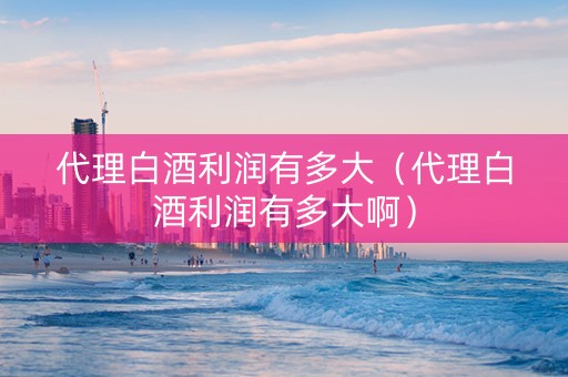 代理白酒利润有多大（代理白酒利润有多大啊）