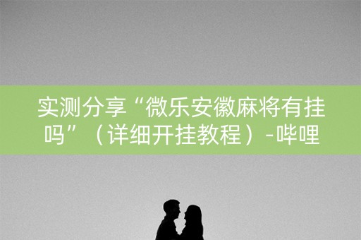 实测分享“微乐安徽麻将有挂吗”（详细开挂教程）-哔哩哔哩