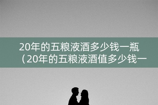 20年的五粮液酒多少钱一瓶（20年的五粮液酒值多少钱一瓶）