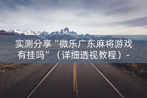 实测分享“微乐广东麻将游戏有挂吗”（详细透视教程）-哔哩哔哩
