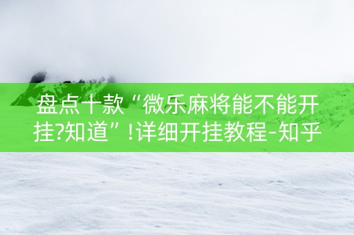 盘点十款“微乐麻将能不能开挂?知道”!详细开挂教程-知乎
