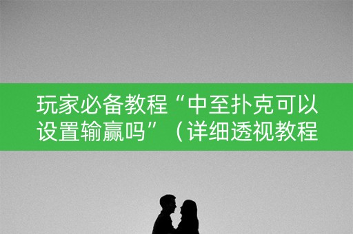 玩家必备教程“中至扑克可以设置输赢吗”（详细透视教程）-哔哩哔哩