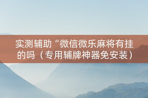 实测辅助“微信微乐麻将有挂的吗（专用辅牌神器免安装）