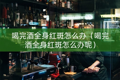 喝完酒全身红斑怎么办（喝完酒全身红斑怎么办呢）