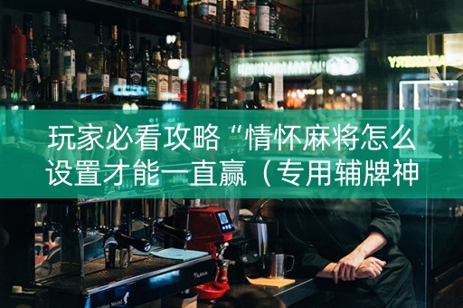 玩家必看攻略“情怀麻将怎么设置才能一直赢（专用辅牌神器免安装）