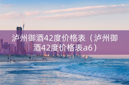泸州御酒42度价格表（泸州御酒42度价格表a6）