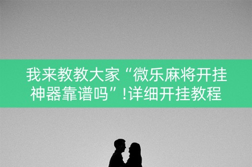 我来教教大家“微乐麻将开挂神器靠谱吗”!详细开挂教程-知乎