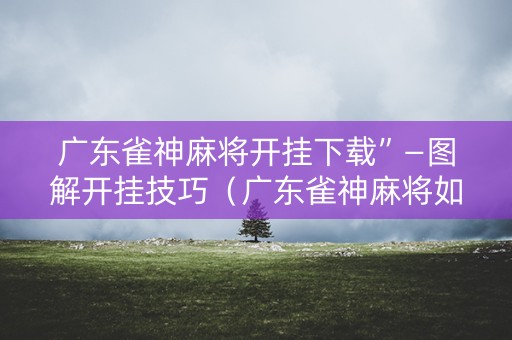 广东雀神麻将开挂下载”—图解开挂技巧（广东雀神麻将如何开挂）