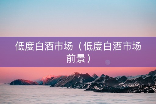 低度白酒市场（低度白酒市场前景）
