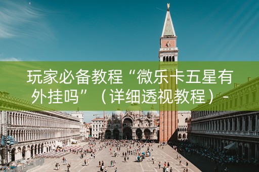 玩家必备教程“微乐卡五星有外挂吗”（详细透视教程）-哔哩哔哩