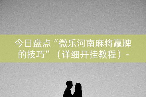 今日盘点“微乐河南麻将赢牌的技巧”（详细开挂教程）-哔哩哔哩