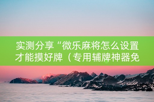 实测分享“微乐麻将怎么设置才能摸好牌（专用辅牌神器免安装）