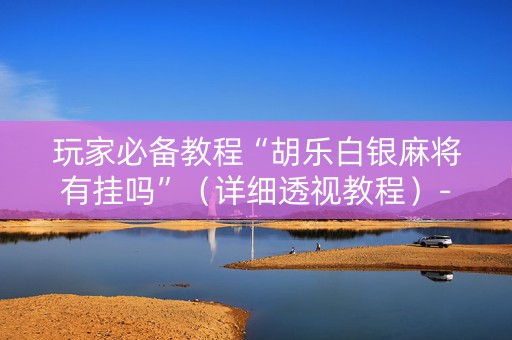 玩家必备教程“胡乐白银麻将有挂吗”（详细透视教程）-哔哩哔哩