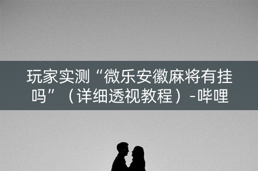 玩家实测“微乐安徽麻将有挂吗”（详细透视教程）-哔哩哔哩