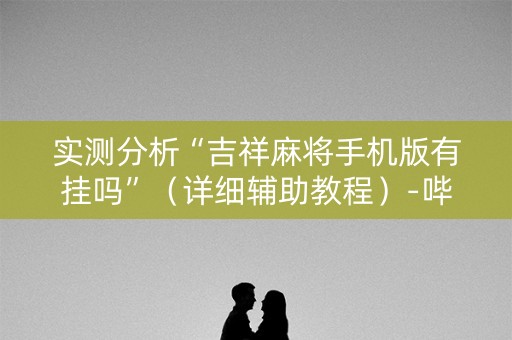 实测分析“吉祥麻将手机版有挂吗”（详细辅助教程）-哔哩哔哩