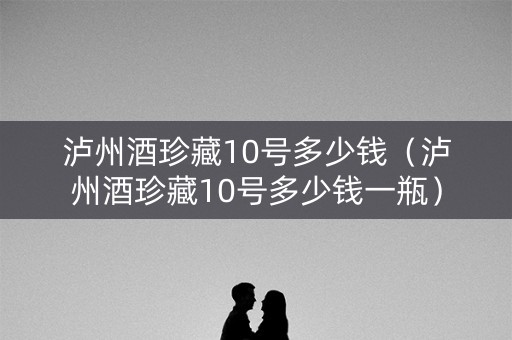 泸州酒珍藏10号多少钱（泸州酒珍藏10号多少钱一瓶）