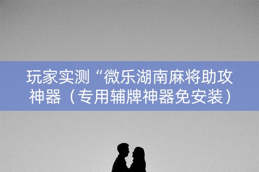 玩家实测“微乐湖南麻将助攻神器（专用辅牌神器免安装）