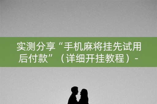 实测分享“手机麻将挂先试用后付款”（详细开挂教程）-哔哩哔哩