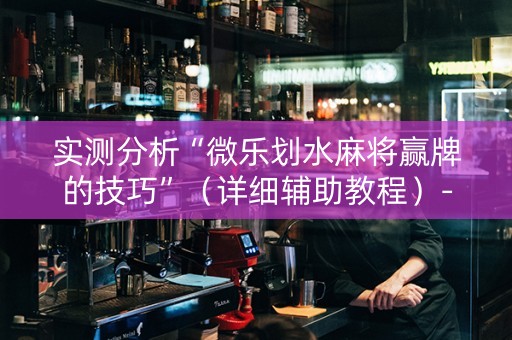 实测分析“微乐划水麻将赢牌的技巧”（详细辅助教程）-哔哩哔哩