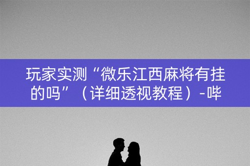玩家实测“微乐江西麻将有挂的吗”（详细透视教程）-哔哩哔哩