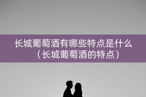 长城葡萄酒有哪些特点是什么（长城葡萄酒的特点）