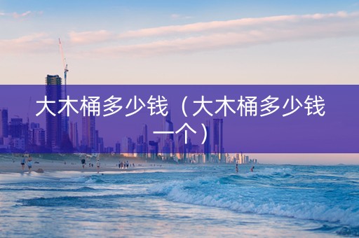 大木桶多少钱（大木桶多少钱一个）
