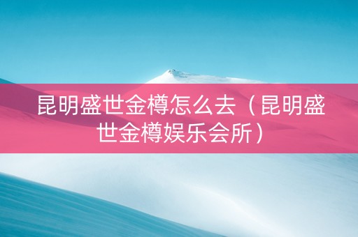 昆明盛世金樽怎么去（昆明盛世金樽娱乐会所）